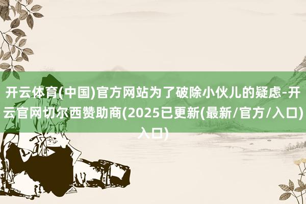 开云体育(中国)官方网站为了破除小伙儿的疑虑-开云官网切尔西赞助商(2025已更新(最新/官方/入口)
