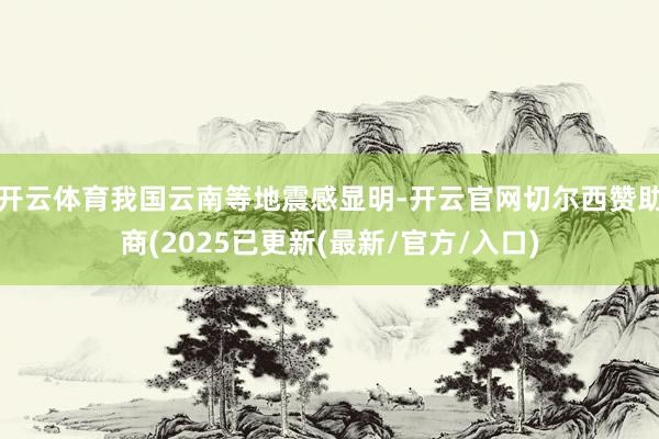 开云体育我国云南等地震感显明-开云官网切尔西赞助商(2025已更新(最新/官方/入口)