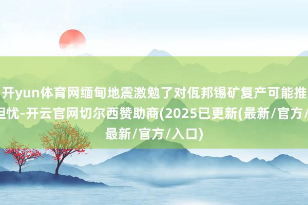 开yun体育网缅甸地震激勉了对佤邦锡矿复产可能推迟的担忧-开云官网切尔西赞助商(2025已更新(最新/官方/入口)