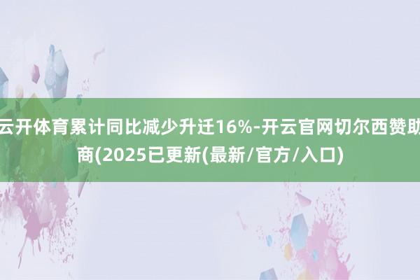 云开体育累计同比减少升迁16%-开云官网切尔西赞助商(2025已更新(最新/官方/入口)