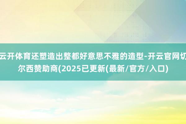 云开体育还塑造出整都好意思不雅的造型-开云官网切尔西赞助商(2025已更新(最新/官方/入口)