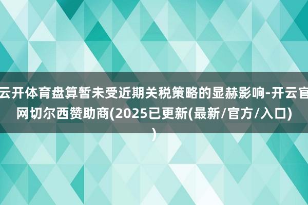 云开体育盘算暂未受近期关税策略的显赫影响-开云官网切尔西赞助商(2025已更新(最新/官方/入口)