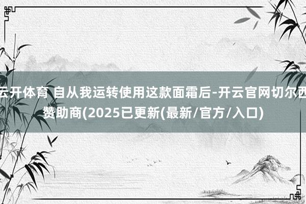 云开体育 自从我运转使用这款面霜后-开云官网切尔西赞助商(2025已更新(最新/官方/入口)