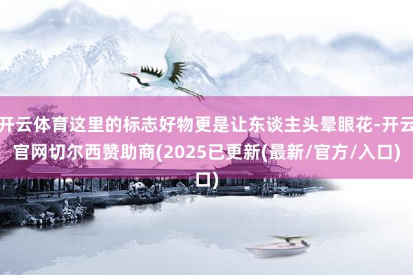 开云体育这里的标志好物更是让东谈主头晕眼花-开云官网切尔西赞助商(2025已更新(最新/官方/入口)