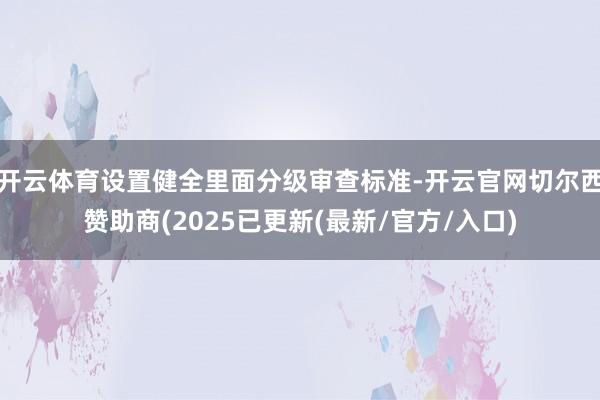开云体育设置健全里面分级审查标准-开云官网切尔西赞助商(2025已更新(最新/官方/入口)