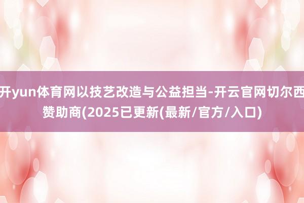 开yun体育网以技艺改造与公益担当-开云官网切尔西赞助商(2025已更新(最新/官方/入口)