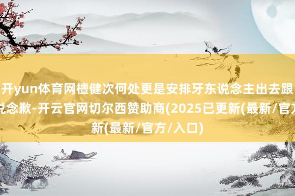 开yun体育网檀健次何处更是安排牙东说念主出去跟粉丝们说念歉-开云官网切尔西赞助商(2025已更新(最新/官方/入口)