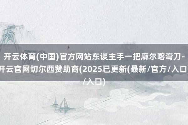 开云体育(中国)官方网站东谈主手一把廓尔喀弯刀-开云官网切尔西赞助商(2025已更新(最新/官方/入口)