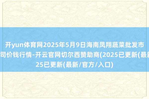 开yun体育网2025年5月9日海南凤翔蔬菜批发市集贬责有限公司价钱行情-开云官网切尔西赞助商(2025已更新(最新/官方/入口)