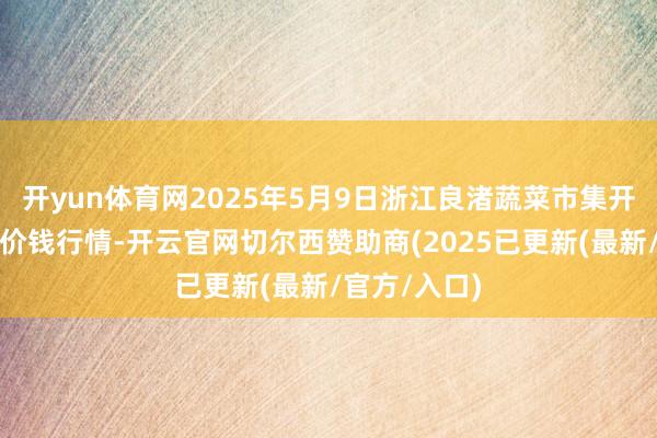 开yun体育网2025年5月9日浙江良渚蔬菜市集开导有限公司价钱行情-开云官网切尔西赞助商(2025已更新(最新/官方/入口)