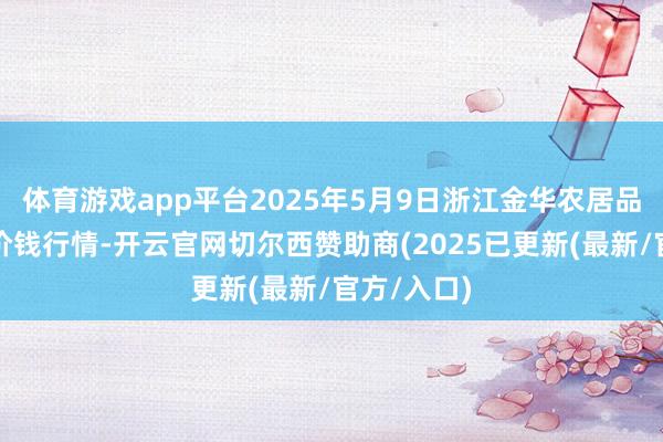 体育游戏app平台2025年5月9日浙江金华农居品批发市集价钱行情-开云官网切尔西赞助商(2025已更新(最新/官方/入口)