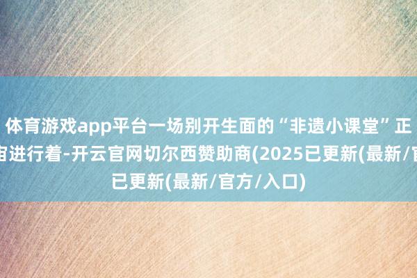 体育游戏app平台一场别开生面的“非遗小课堂”正热火朝宇宙进行着-开云官网切尔西赞助商(2025已更新(最新/官方/入口)