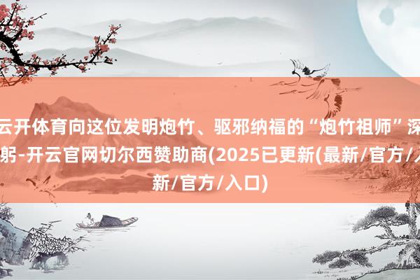 云开体育向这位发明炮竹、驱邪纳福的“炮竹祖师”深深鞠躬-开云官网切尔西赞助商(2025已更新(最新/官方/入口)