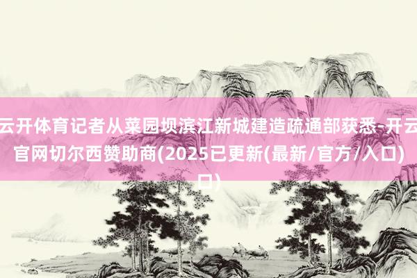 云开体育记者从菜园坝滨江新城建造疏通部获悉-开云官网切尔西赞助商(2025已更新(最新/官方/入口)