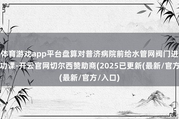 体育游戏app平台盘算对普济病院前给水管网阀门进行更换功课-开云官网切尔西赞助商(2025已更新(最新/官方/入口)