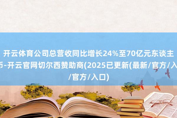 开云体育公司总营收同比增长24%至70亿元东谈主民币-开云官网切尔西赞助商(2025已更新(最新/官方/入口)