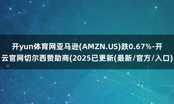 开yun体育网亚马逊(AMZN.US)跌0.67%-开云官网切尔西赞助商(2025已更新(最新/官方/入口)