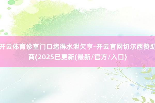 开云体育诊室门口堵得水泄欠亨-开云官网切尔西赞助商(2025已更新(最新/官方/入口)
