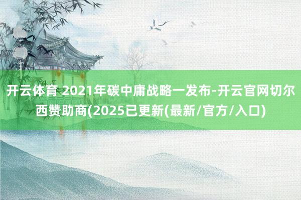 开云体育 2021年碳中庸战略一发布-开云官网切尔西赞助商(2025已更新(最新/官方/入口)