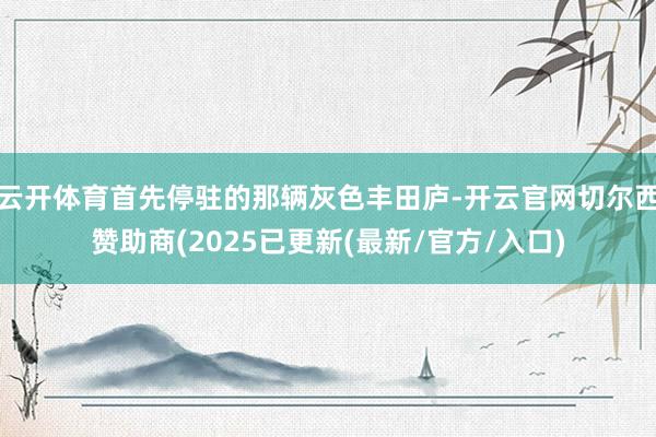 云开体育首先停驻的那辆灰色丰田庐-开云官网切尔西赞助商(2025已更新(最新/官方/入口)