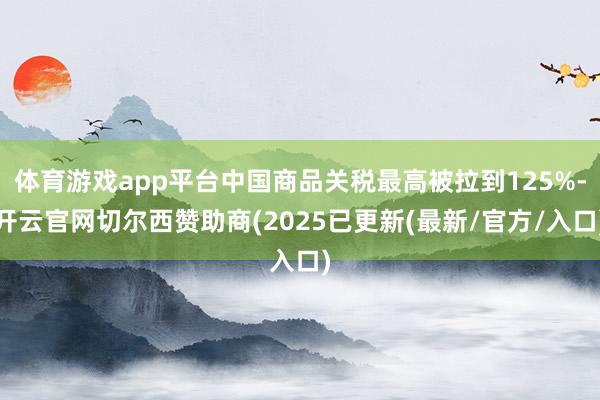 体育游戏app平台中国商品关税最高被拉到125%-开云官网切尔西赞助商(2025已更新(最新/官方/入口)