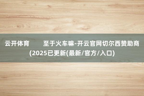云开体育 至于火车嘛-开云官网切尔西赞助商(2025已更新(最新/官方/入口)