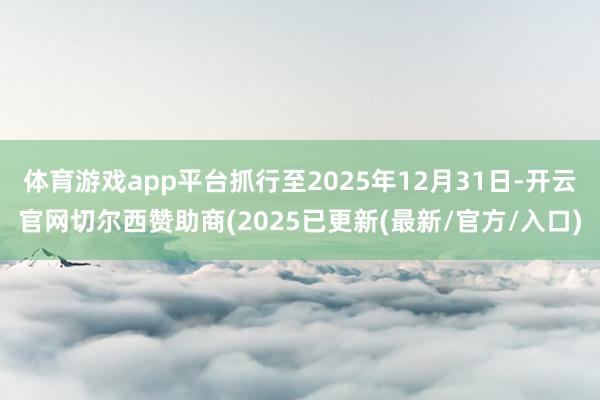体育游戏app平台抓行至2025年12月31日-开云官网切尔西赞助商(2025已更新(最新/官方/入口)