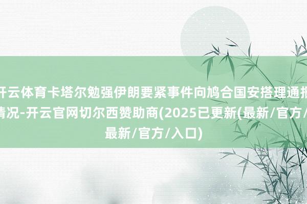 开云体育卡塔尔勉强伊朗要紧事件向鸠合国安搭理通报相干情况-开云官网切尔西赞助商(2025已更新(最新/官方/入口)