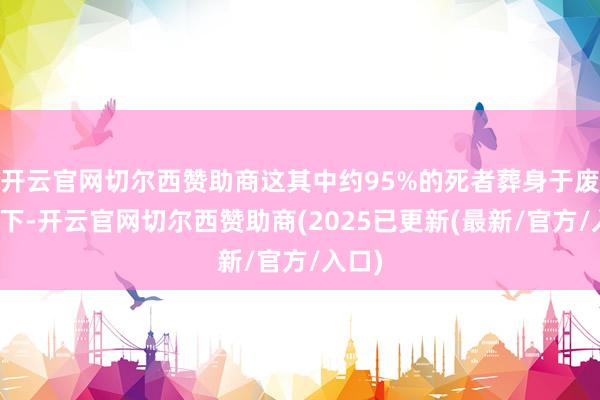 开云官网切尔西赞助商这其中约95%的死者葬身于废地之下-开云官网切尔西赞助商(2025已更新(最新/官方/入口)