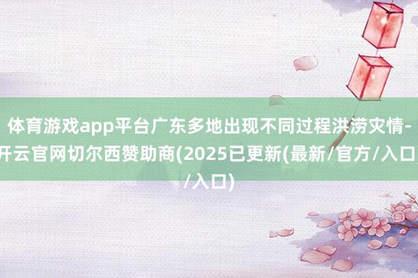 体育游戏app平台广东多地出现不同过程洪涝灾情-开云官网切尔西赞助商(2025已更新(最新/官方/入口)