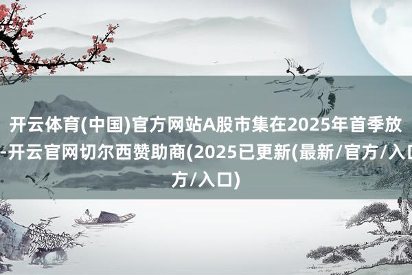 开云体育(中国)官方网站A股市集在2025年首季放缓-开云官网切尔西赞助商(2025已更新(最新/官方/入口)