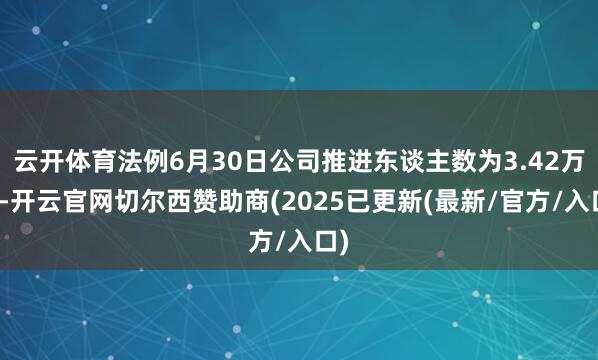 云开体育法例6月30日公司推进东谈主数为3.42万户-开云官网切尔西赞助商(2025已更新(最新/官方/入口)